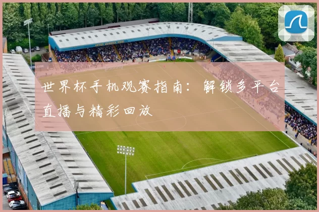 世界杯手机观赛指南:解锁多平台直播与精彩回放