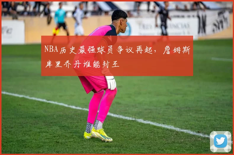 NBA历史最强球员争议再起，詹姆斯库里乔丹谁能封王
