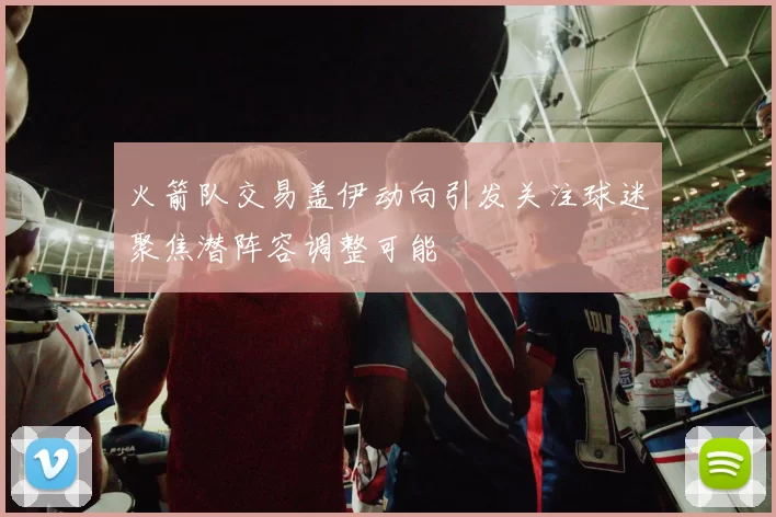 火箭队交易盖伊动向引发关注球迷聚焦潜阵容调整可能