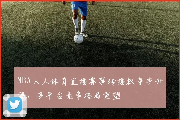 NBA人人体育直播赛事转播权争夺升温，多平台竞争格局重塑
