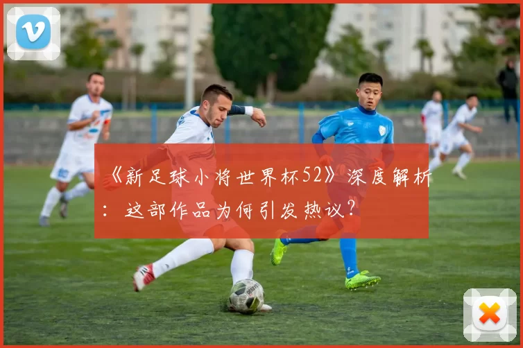 《新足球小将世界杯52》深度解析：这部作品为何引发热议？