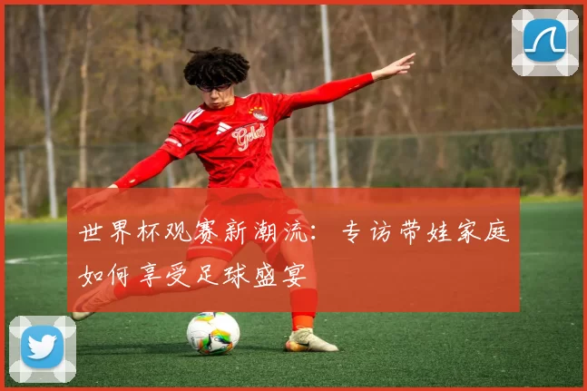 世界杯观赛新潮流：专访带娃家庭如何享受足球盛宴