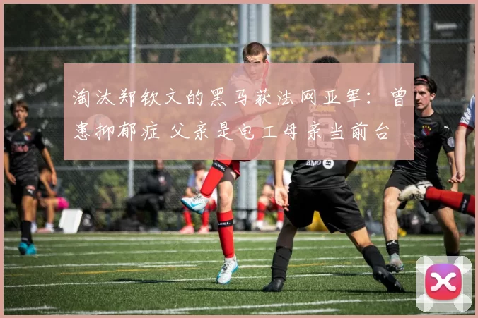 淘汰郑钦文的黑马获法网亚军：曾患抑郁症 父亲是电工母亲当前台
