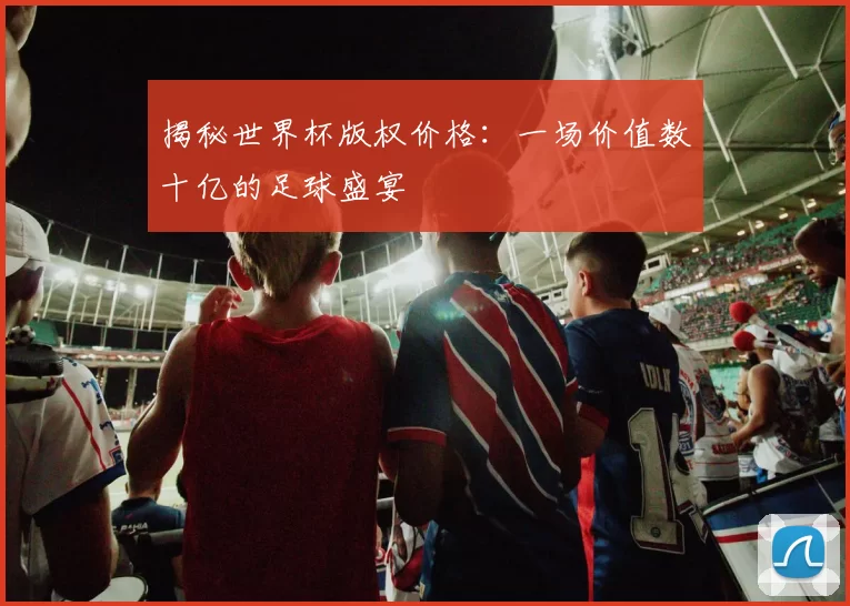 揭秘世界杯版权价格：一场价值数十亿的足球盛宴