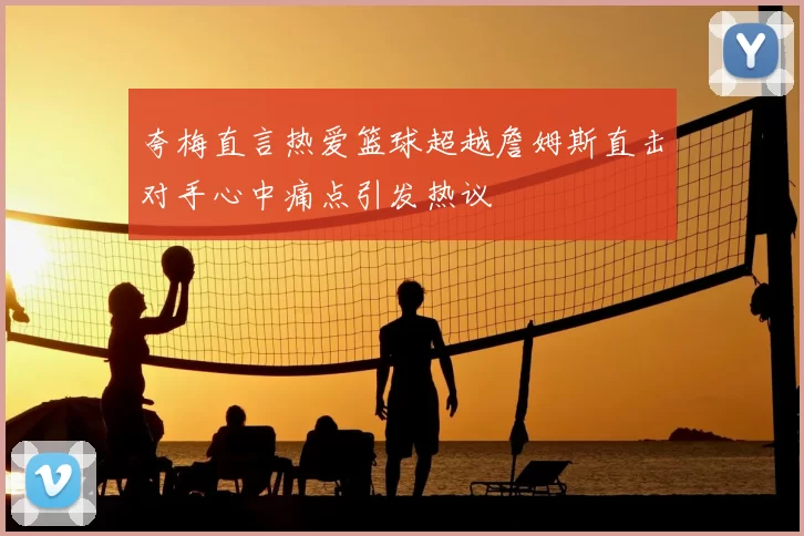 夸梅直言热爱篮球超越詹姆斯直击对手心中痛点引发热议