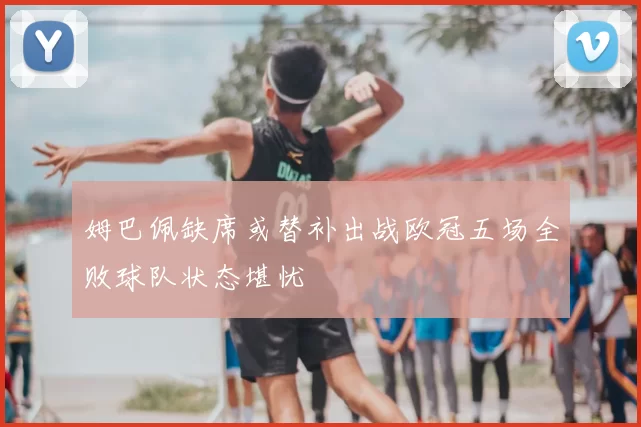 姆巴佩缺席或替补出战欧冠五场全败球队状态堪忧