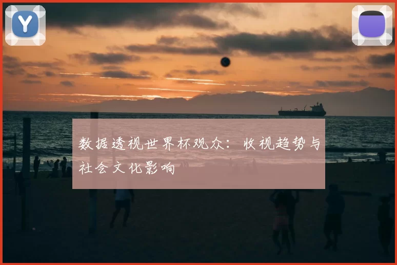 数据透视世界杯观众:收视趋势与社会文化影响