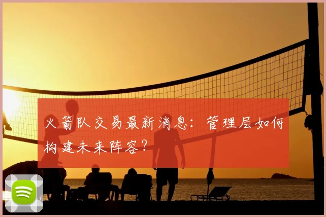 火箭队交易最新消息:管理层如何构建未来阵容?