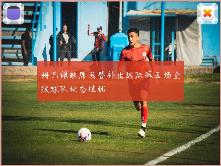 姆巴佩缺席或替补出战欧冠五场全败球队状态堪忧