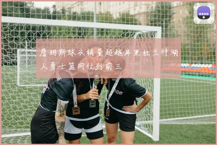 詹姆斯球衣销量超越库里杜兰特湖人勇士篮网位列前三