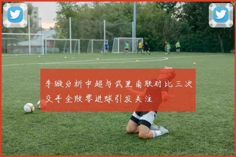 李璇分析中超与武里南联对比三次交手全败零进球引发关注
