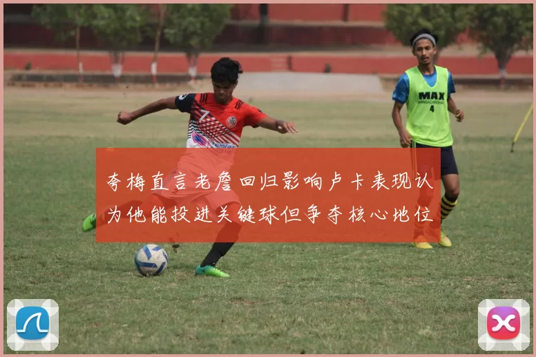 夸梅直言老詹回归影响卢卡表现认为他能投进关键球但争夺核心地位成阻碍