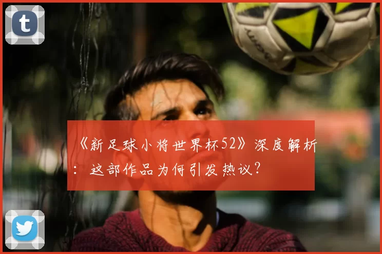 《新足球小将世界杯52》深度解析：这部作品为何引发热议？