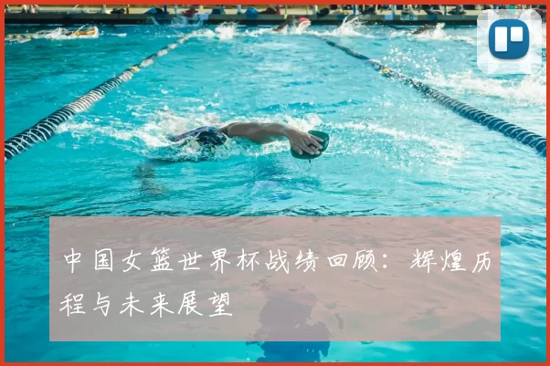 中国女篮世界杯战绩回顾:辉煌历程与未来展望