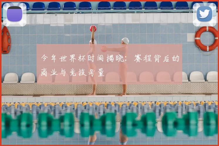 今年世界杯时间揭晓:赛程背后的商业与竞技考量