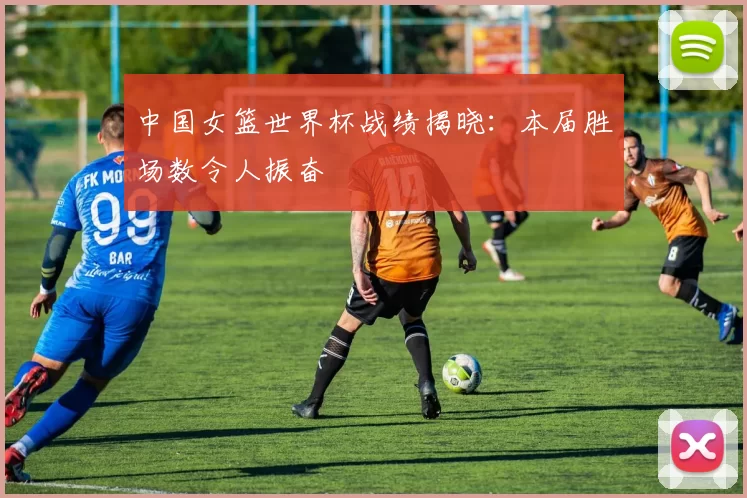 中国女篮世界杯战绩揭晓:本届胜场数令人振奋