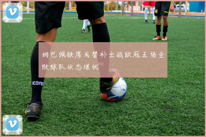 姆巴佩缺席或替补出战欧冠五场全败球队状态堪忧