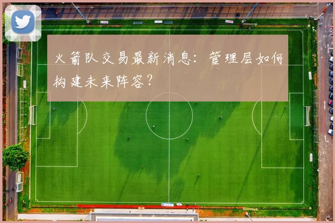 火箭队交易最新消息:管理层如何构建未来阵容?