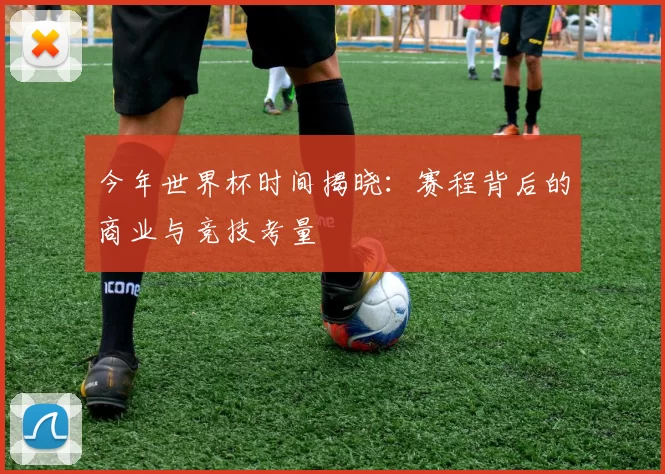 今年世界杯时间揭晓:赛程背后的商业与竞技考量