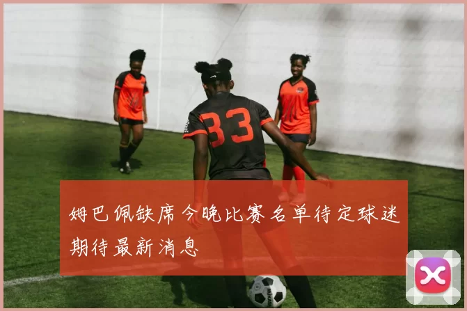 姆巴佩缺席今晚比赛名单待定球迷期待最新消息