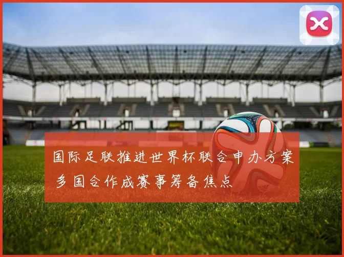 国际足联推进世界杯联合申办方案 多国合作成赛事筹备焦点