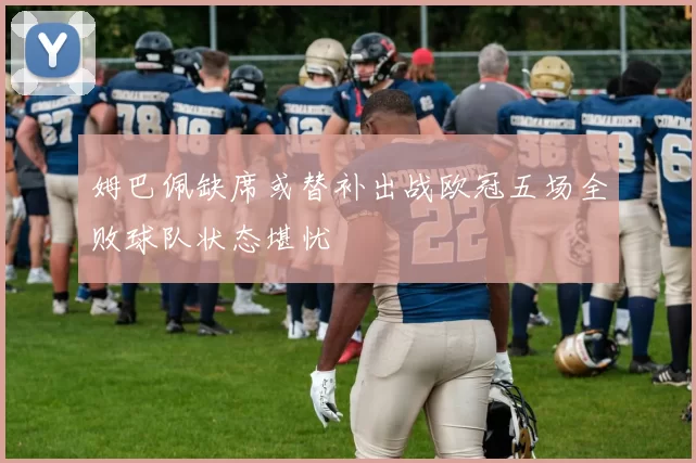 姆巴佩缺席或替补出战欧冠五场全败球队状态堪忧