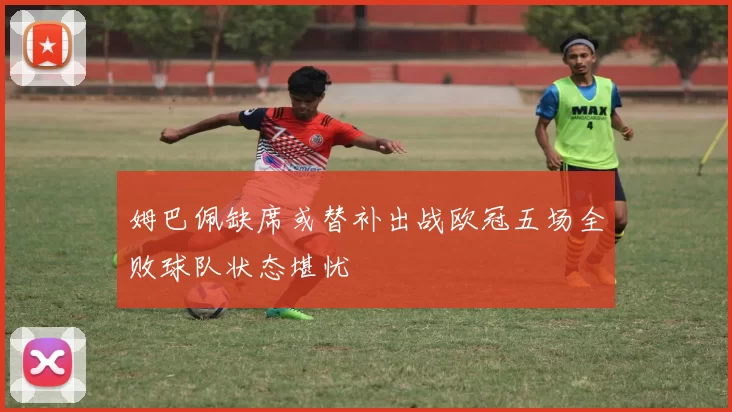 姆巴佩缺席或替补出战欧冠五场全败球队状态堪忧