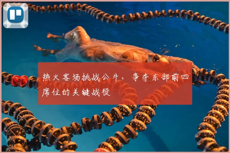 热火客场挑战公牛，争夺东部前四席位的关键战役