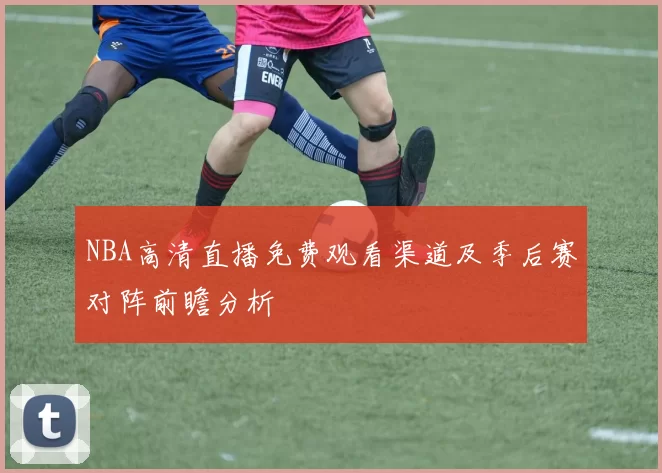 NBA高清直播免费观看渠道及季后赛对阵前瞻分析