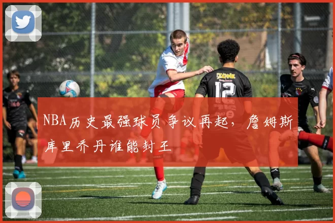 NBA历史最强球员争议再起，詹姆斯库里乔丹谁能封王