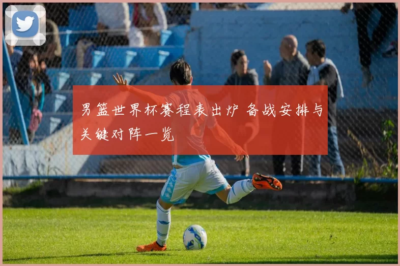 男篮世界杯赛程表出炉 备战安排与关键对阵一览