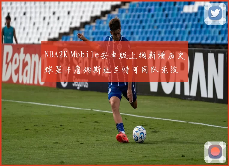 NBA2K Mobile安卓版上线新增历史球星卡詹姆斯杜兰特可同队竞技