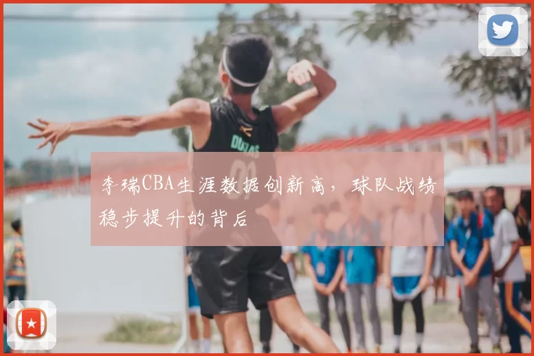李瑞CBA生涯数据创新高，球队战绩稳步提升的背后