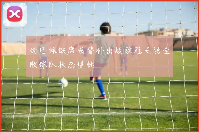 姆巴佩缺席或替补出战欧冠五场全败球队状态堪忧