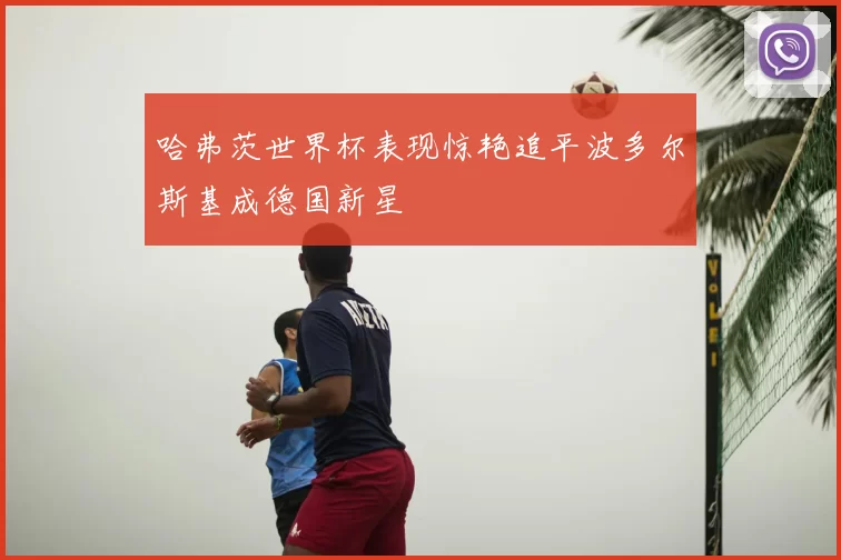 哈弗茨世界杯表现惊艳追平波多尔斯基成德国新星