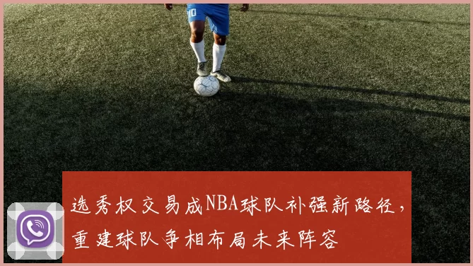 选秀权交易成NBA球队补强新路径,重建球队争相布局未来阵容