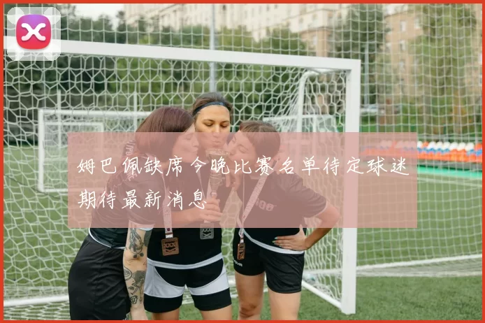 姆巴佩缺席今晚比赛名单待定球迷期待最新消息