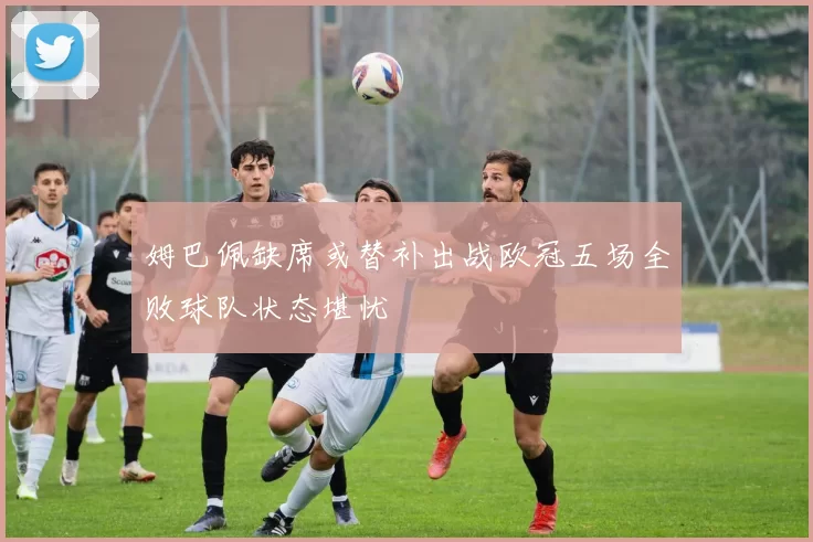 姆巴佩缺席或替补出战欧冠五场全败球队状态堪忧