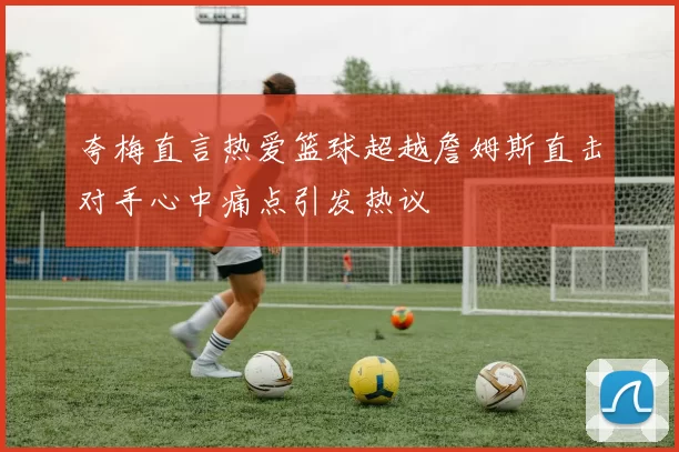 夸梅直言热爱篮球超越詹姆斯直击对手心中痛点引发热议