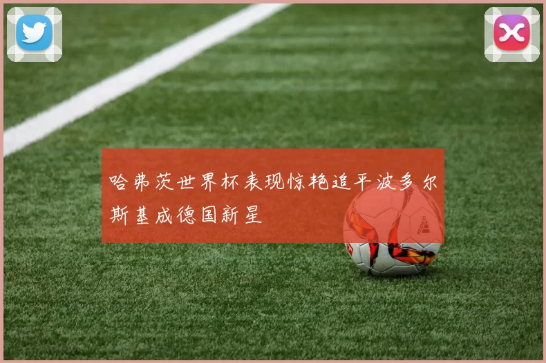 哈弗茨世界杯表现惊艳追平波多尔斯基成德国新星