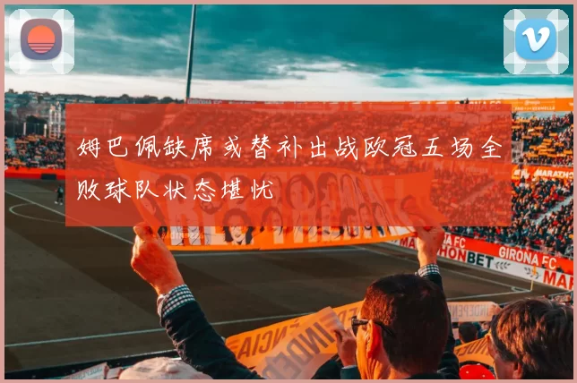 姆巴佩缺席或替补出战欧冠五场全败球队状态堪忧