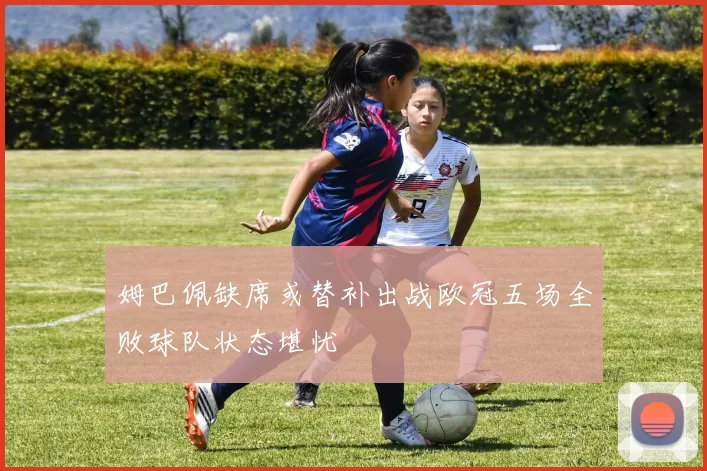 姆巴佩缺席或替补出战欧冠五场全败球队状态堪忧