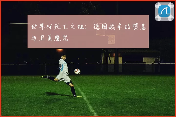 世界杯死亡之组：德国战车的陨落与卫冕魔咒