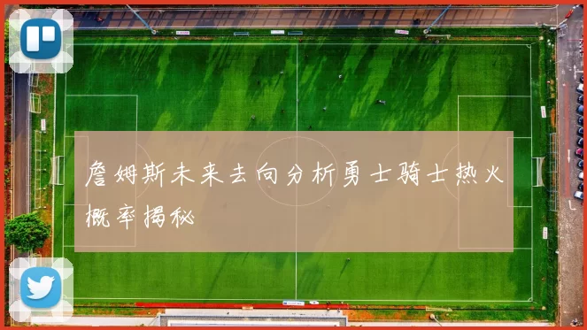 詹姆斯未来去向分析勇士骑士热火概率揭秘