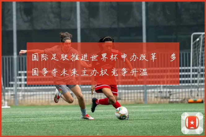 国际足联推进世界杯申办改革 多国争夺未来主办权竞争升温