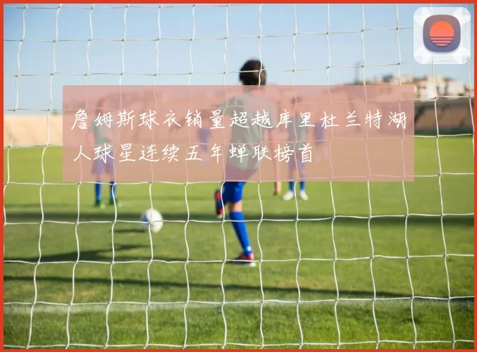 詹姆斯球衣销量超越库里杜兰特湖人球星连续五年蝉联榜首