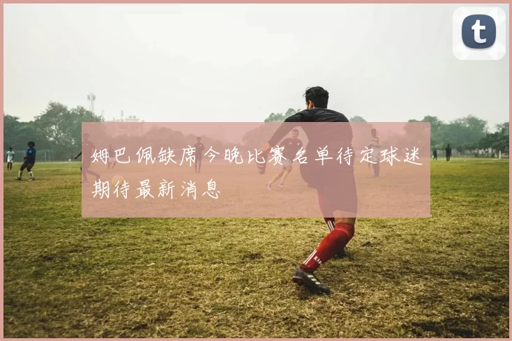 姆巴佩缺席今晚比赛名单待定球迷期待最新消息