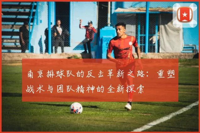南京排球队的反击革新之路：重塑战术与团队精神的全新探索
