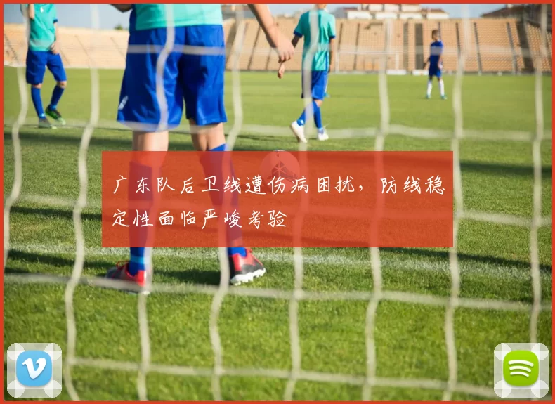 广东队后卫线遭伤病困扰，防线稳定性面临严峻考验