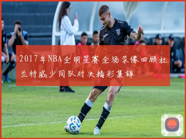 2017年NBA全明星赛全场录像回顾杜兰特威少同队对决精彩集锦
